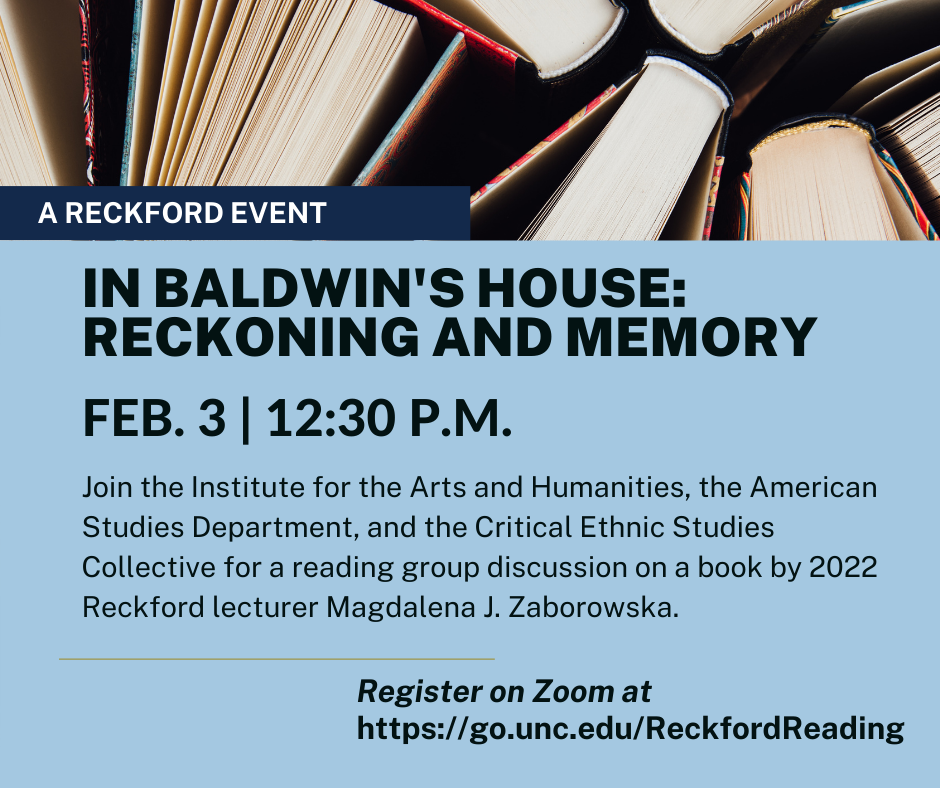 A Reckford Event. In Baldwin’s House: Reckoning and Memory. Feb. 3 at 12:30 p.m. Join the Institute for the Arts and Humanities, the American Studies department,  and the Critical Ethnic Studies Collective for “In Baldwin’s House: Reckoning and Memory,” a reading group discussion on a book by 2022 Reckford lecturer Magdalena Zaborowska. Register on Zoom at go.unc.edu/ReckfordReading