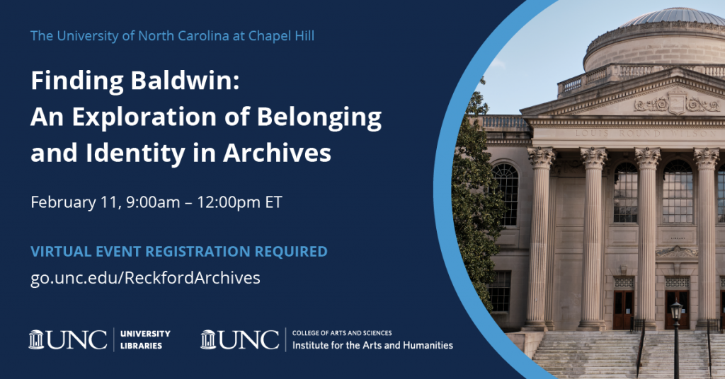 The University of North Carolina at Chapel Hill. Finding Baldwin: An Exploration of Belonging and Identity in Archives. February 11, 9:00am-12:00pm ET. Virtual Event Registration Required. go.unc.edu/ReckfordArchives. University Libraries, Institute for the Arts and Humanities