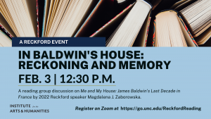 A Reckford Event. In Baldwin’s House: Reckoning and Memory. Feb. 3 at 12:30 p.m. A reading group discussion on Me and My House: James Baldwin’s Last Decade in France by 2022 Reckford speaker Magdalena J. Zaborowska. Register on Zoom at go.unc.edu/ReckfordReading