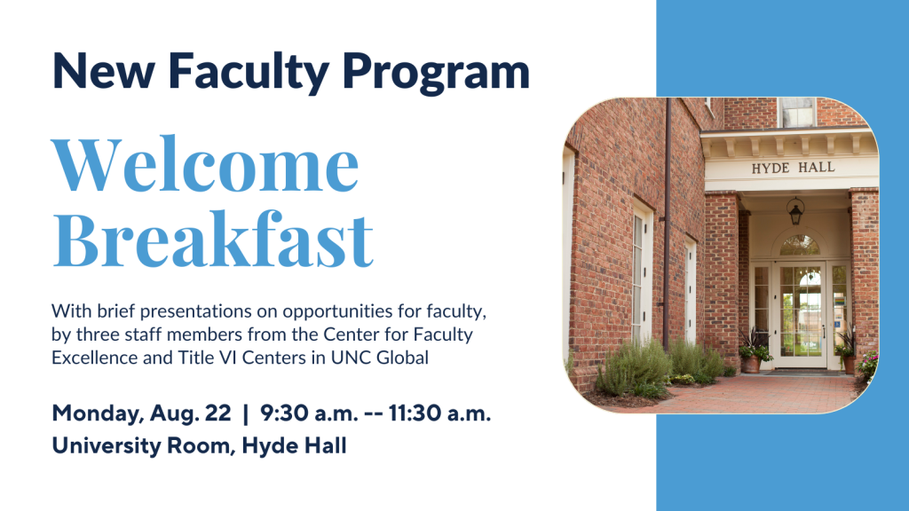 New Faculty Program Welcome Breakfast with brief presentations on opportunities for faculty, by three staff members from the Center for Faculty Excellence and the Title VI Centers in UNC Global. Monday, Aug. 2 9:30am-11:30am. University Room, Hyde Hall.