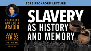 2023 Reckford Lecture. Slavery as History and Memory. Featuring Ana Lucia Araujo. Thursday, Feb. 23 4PM, Hyde Hall. iah.unc.edu