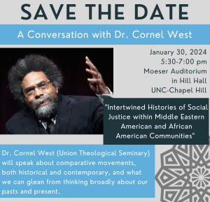 Save the Date: A Conversation with Dr. Cornel West. January 30, 2024 5:30-7:00pm Moeser Auditorium, Hill Hall, UNC-Chapel Hill. Intertwined Histories of Social Justice within Middle Eastern American and African American Communities.
