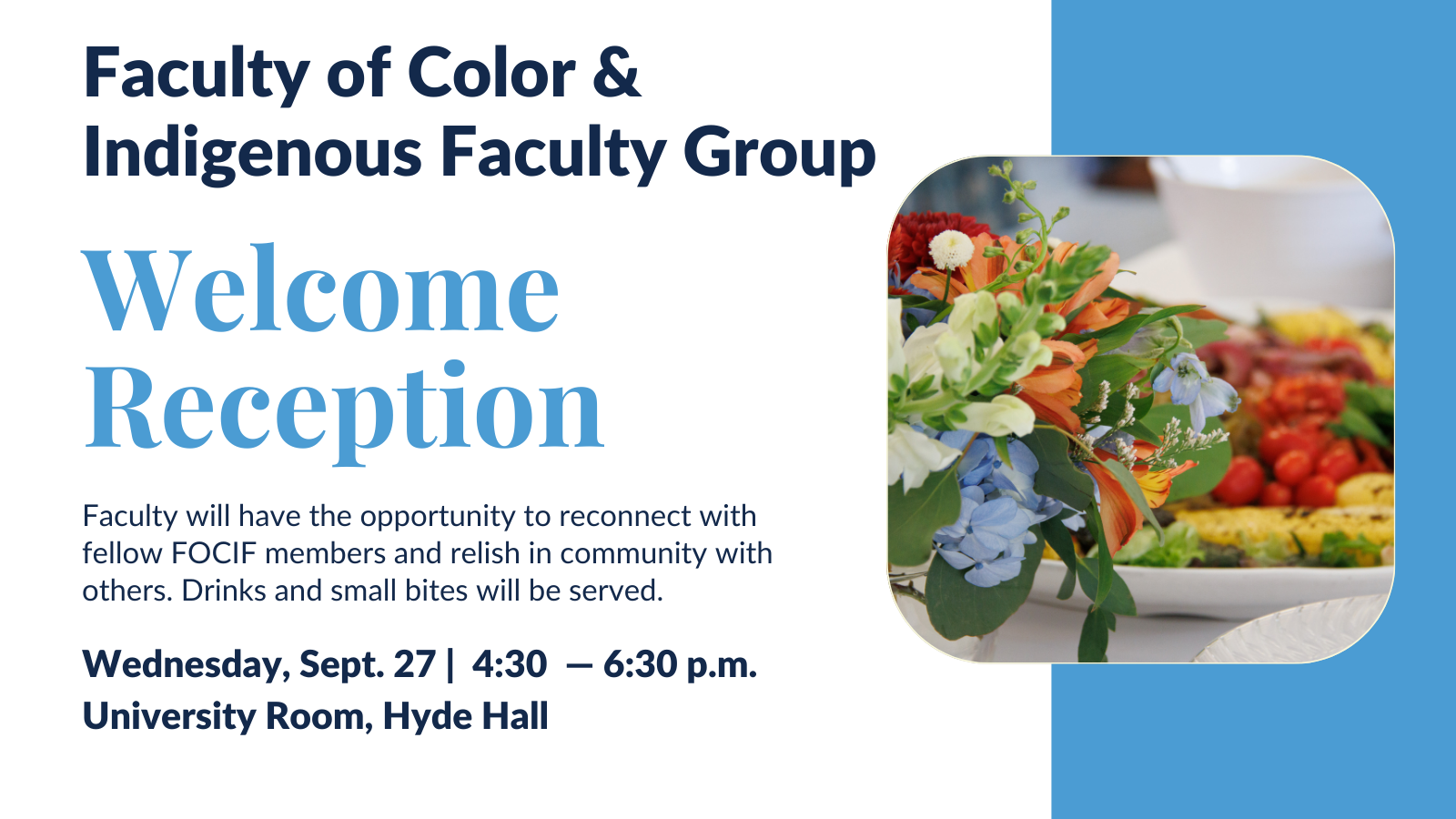 Faculty of Color and Indigenous Faculty Group Welcome Reception. Faculty will have the opportunity to reconnect with fellow FOCIF members and relish in community with others. Drinks and small bites will be served. Wednesday, Sept 27 4:30-6:30pm. University Room, Hyde Hall