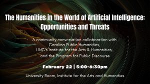The Humanities in the World of Artificial Intelligence: Opportunities and Threats. A community conversation collaboration with Carolina Public Humanities, Institute for the Arts and Humanities and the Program for Public Discourse. February 22, 5:00-6:30pm. University Room, Institute for the Arts and Humanities
