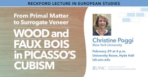 Reckford Lecture in European Studies. From Primal Matter to Surrogate Veneer: Wood and Faux Bois in Picasso’s Cubism.” Christine Poggi, New York University. February 29 at 4 p.m. University Room, Hyde Hall. iah.unc.edu 